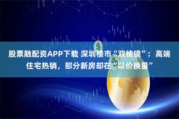 股票融配资APP下载 深圳楼市“双棱镜”：高端住宅热销，部分新房却在“以价换量”