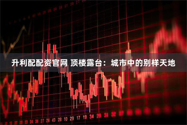 升利配配资官网 顶楼露台：城市中的别样天地