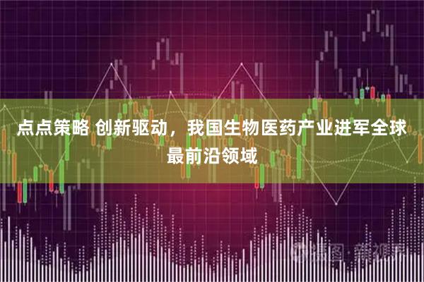 点点策略 创新驱动，我国生物医药产业进军全球最前沿领域
