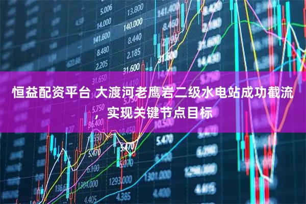 恒益配资平台 大渡河老鹰岩二级水电站成功截流，实现关键节点目标