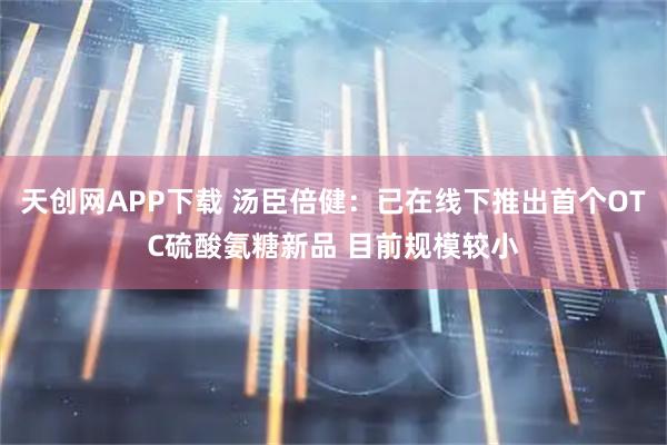 天创网APP下载 汤臣倍健：已在线下推出首个OTC硫酸氨糖新品 目前规模较小