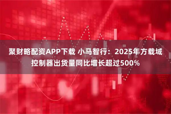 聚财略配资APP下载 小马智行：2025年方载域控制器出货量同比增长超过500%