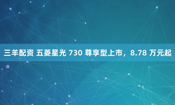 三羊配资 五菱星光 730 尊享型上市，8.78 万元起