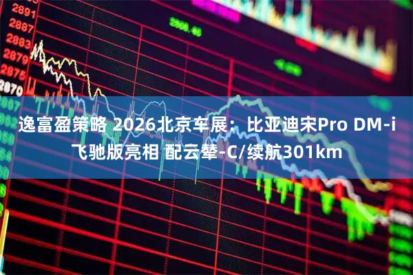 逸富盈策略 2026北京车展：比亚迪宋Pro DM-i飞驰版亮相 配云辇-C/续航301km