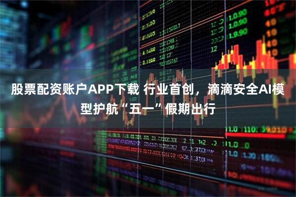 股票配资账户APP下载 行业首创，滴滴安全AI模型护航“五一”假期出行
