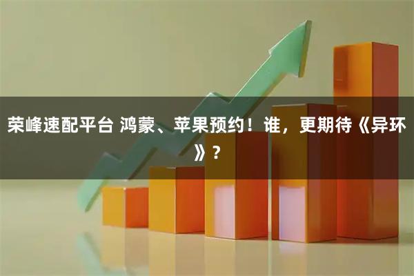 荣峰速配平台 鸿蒙、苹果预约！谁，更期待《异环》？