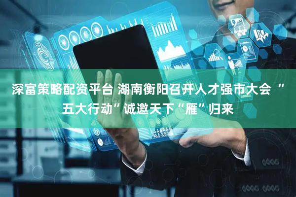 深富策略配资平台 湖南衡阳召开人才强市大会 “五大行动”诚邀天下“雁”归来