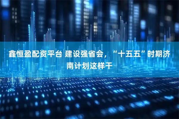 鑫恒盈配资平台 建设强省会，“十五五”时期济南计划这样干