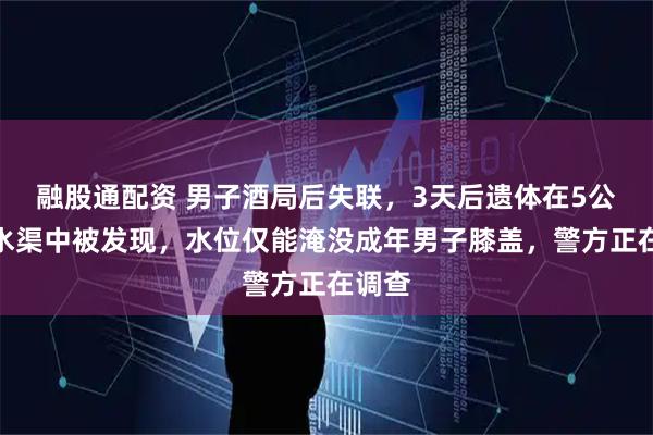 融股通配资 男子酒局后失联，3天后遗体在5公里外水渠中被发现，水位仅能淹没成年男子膝盖，警方正在调查