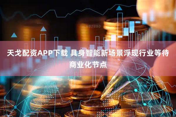 天戈配资APP下载 具身智能新场景浮现行业等待商业化节点
