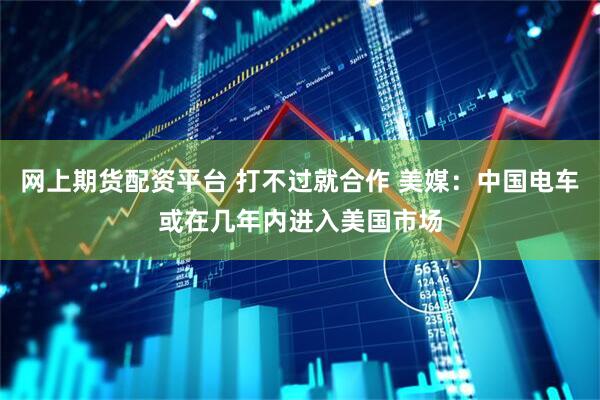 网上期货配资平台 打不过就合作 美媒：中国电车或在几年内进入美国市场