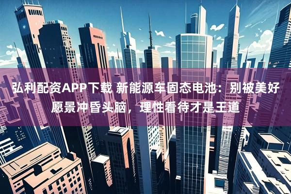 弘利配资APP下载 新能源车固态电池：别被美好愿景冲昏头脑，理性看待才是王道