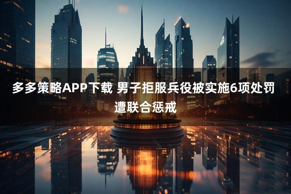 多多策略APP下载 男子拒服兵役被实施6项处罚 遭联合惩戒
