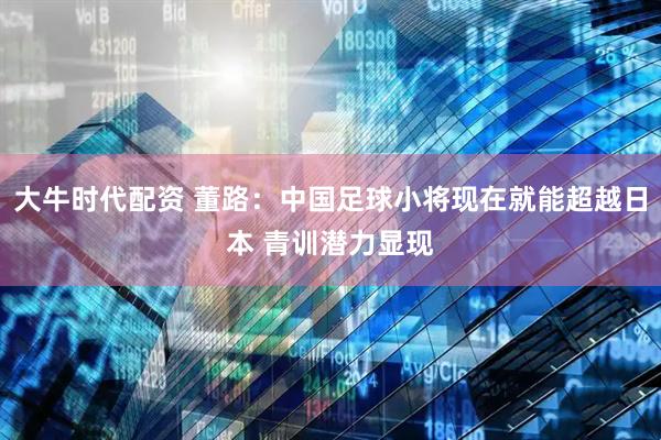 大牛时代配资 董路：中国足球小将现在就能超越日本 青训潜力显现